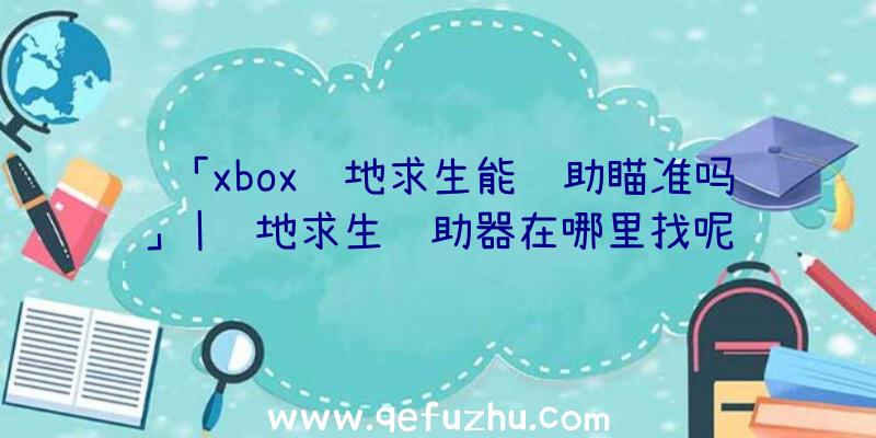 「xbox绝地求生能辅助瞄准吗」|绝地求生辅助器在哪里找呢